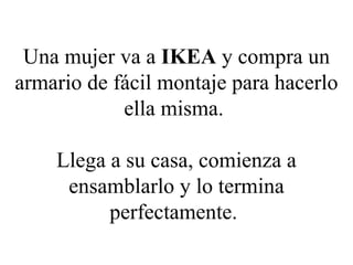 Una mujer va a  IKEA  y compra un armario de fácil montaje para hacerlo ella misma.  Llega a su casa, comienza a ensamblarlo y lo termina perfectamente.   