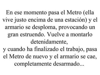 En ese momento pasa el Metro (ella vive justo encima de una estación) y el armario se desploma, provocando un gran estruendo. Vuelve a montarlo detenidamente,  y cuando ha finalizado el trabajo, pasa el Metro de nuevo y el armario se cae, completamente desarmado...  