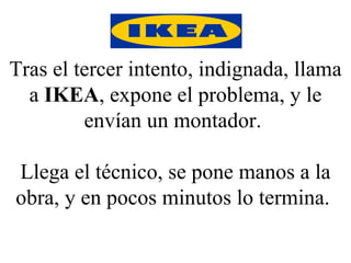 Tras el tercer intento, indignada, llama a  IKEA , expone el problema, y le envían un montador.  Llega el técnico, se pone manos a la obra, y en pocos minutos lo termina.  