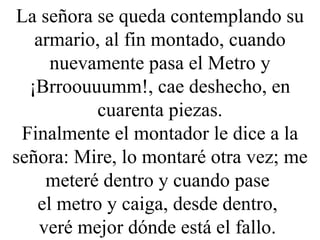 La señora se queda contemplando su armario, al fin montado, cuando nuevamente pasa el Metro y ¡Brroouuumm!, cae deshecho, en cuarenta piezas. Finalmente el montador le dice a la señora: Mire, lo montaré otra vez; me meteré dentro y cuando pase  el metro y caiga, desde dentro,  veré mejor dónde está el fallo.  