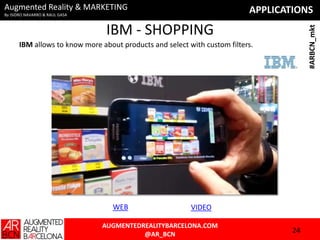 Augmented Reality & MARKETING

APPLICATIONS

By ISIDRO NAVARRO & RAUL GASA

#ARBCN_mkt

IBM - SHOPPING
IBM allows to know more about products and select with custom filters.

WEB

VIDEO

AUGMENTEDREALITYBARCELONA.COM
@AR_BCN

24

 