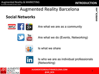 Augmented Reality & MARKETING
By ISIDRO NAVARRO & RAUL GASA

INTRODUCTION
#ARBCN_mkt

Augmented Reality Barcelona
Social Networks
Are what we are as a community

Are what we do (Events, Networking)

Is what we share

Is who we are as individual professionals
(Networking)
AUGMENTEDREALITYBARCELONA.COM
@AR_BCN

7

 