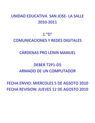 UNIDAD EDUCATIVA  SAN JOSE- LA SALLE2010-20111 “D”COMUNICACIONES Y REDES DIGITALESCÁRDENAS PRO LENIN MANUELDEBER T2P1-D5ARMADO DE UN COMPUTADORFECHA ENVIO: MIERCOLES 5 DE AGSOTO 2010FECHA REVISION: JUEVES 12 DE AGOSTO 2010<br />CRITERIOS PREVIOS PARA ARMAR UN COMPUTADOR.<br />Tener conocimiento sobre lo que vamos a tratar y saber cómo vamos armar.<br />Tener los instrumentos e herramientas necesarias las cuales podremos utilizar.<br />COMO DEBE PREPARARSE LAS PERSONAS QUE VAN A ARMAR EL COMPUTADOR<br />Utilizar guantes o brazaletes antiestéticos como precaución.<br />Alistar las herramientas que vamos a utilizar. <br />QUE AMBIENTE Y HERRAMIENTAS <br />Un ambienta limpio, cómodo, tranquilo, espacioso  donde podamos trabajar bien.<br />El caise con todas sus partes correspondientes como la mainboard.<br />Objetos como destornilladores, imanes, alambres, etc <br />SELECCION DE COMPONENTES<br /> El caise, mainboard, memoria RAM, fuente de poder, el procesador, tarjeta de video y sonido, etc<br />El técnico en computación que sepa armar el computador.<br />ADQUICISION DE COMPONENTES<br />LA FUENTE DE PODER es la que manda la corriente para los otros dispositivos LA TARJETA MADRE es la placa donde se conectan los dispositivos externos al CPU como el ratón, el teclado, los parlantes así como también la memoria, el procesador, la tarjeta de video, y contiene los puertos para el bus de datos de los dispositivos de almacenamiento.LA MEMORIA RAM es la que guarda la información que estamos trabajando en este momentoEL PROCESADOR realiza el control y el proceso de  datos, se mide en hertz, son  necesarias para que funcione una TARJETA DE VIDEO O GRAFICA.<br />QUE SOFTWARE NECESITO Y COMO CONFIGURO (SOFTWARE) <br />Depende de las adaptación que tenga cada uno de nuestras herramientas con Windows 7 como por ejemplo  funciona con el Intel Pentium 4. <br />
