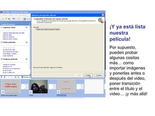 ¡Y ya está lista
nuestra
película!
Por supuesto,
pueden probar
algunas cositas
más… como
importar imágenes
y ponerlas antes o
después del video,
poner transición
entre el título y el
video… ¡y más allá!
 