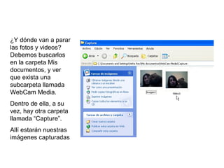 ¿Y dónde van a parar
las fotos y videos?
Debemos buscarlos
en la carpeta Mis
documentos, y ver
que exista una
subcarpeta llamada
WebCam Media.
Dentro de ella, a su
vez, hay otra carpeta
llamada “Capture”.
Allí estarán nuestras
imágenes capturadas
 