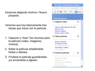 Iniciamos eligiendo Archivo / Nuevo
    proyecto.


Veremos que hay básicamente tres
  tareas que hacer con la película.


1. Capturar o “traer” los insumos para
   la película (video, imágenes,
   música).
2. Editar la película añadiéndole
   títulos o efectos.
3. Finalizar la película guardándola
   y/o enviándola a alguien.
 
