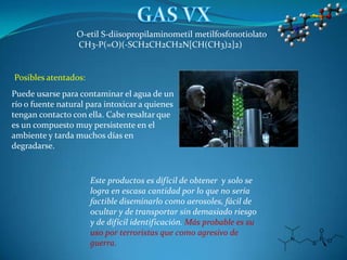 O-etil S-diisopropilaminometil metilfosfonotiolato
                  CH3-P(=O)(-SCH2CH2CH2N[CH(CH3)2]2)


Posibles atentados:
Puede usarse para contaminar el agua de un
río o fuente natural para intoxicar a quienes
tengan contacto con ella. Cabe resaltar que
es un compuesto muy persistente en el
ambiente y tarda muchos días en
degradarse.


                      Este productos es difícil de obtener y solo se
                      logra en escasa cantidad por lo que no sería
                      factible diseminarlo como aerosoles, fácil de
                      ocultar y de transportar sin demasiado riesgo
                      y de difícil identificación. Más probable es su
                      uso por terroristas que como agresivo de
                      guerra.
 