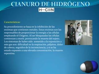 Características:
Su procedimiento se basa en la inhibición de las
enzimas que contienen metales. Estas enzimas son las
responsables de proporcionar la energía a las células
empleando el Oxigeno. Al ser bloqueadas las células
comienzan a morir, provocando la muerte del sujeto.
Los síntomas de haber sido sometido a la exposición a
este gas son: dificultad en la respiración, pálpitos, dolor
de cabeza, seguidos de la inconsciencia, y si se ha
estado expuesto a una elevada concentración, la muerte
repentina.
 
