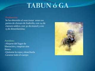 Producción:
Se ha obtenido al reaccionar unas 100
partes de cloruro de fosforilo, con 24 de
cianuro sódico, con 30 de etanol y con
13 de dimetilamina;




Antídoto:
-Alejarse del lugar de
liberación y respirar aire
fresco.
-Quitarse la ropa y desecharla
-Lavarse todo el cuerpo
 