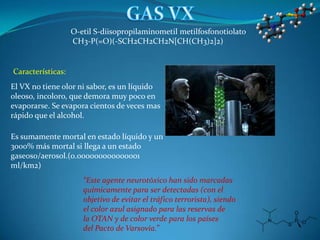 O-etil S-diisopropilaminometil metilfosfonotiolato
                   CH3-P(=O)(-SCH2CH2CH2N[CH(CH3)2]2)


Características:
El VX no tiene olor ni sabor, es un líquido
oleoso, incoloro, que demora muy poco en
evaporarse. Se evapora cientos de veces mas
rápido que el alcohol.

Es sumamente mortal en estado líquido y un
3000% más mortal si llega a un estado
gaseoso/aerosol.(0.000000000000001
ml/km2)
                      “Este agente neurotóxico han sido marcadas
                      químicamente para ser detectadas (con el
                      objetivo de evitar el tráfico terrorista), siendo
                      el color azul asignado para las reservas de
                      la OTAN y de color verde para los países
                      del Pacto de Varsovia.”
 
