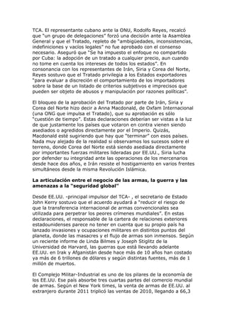 TCA. El representante cubano ante la ONU, Rodolfo Reyes, recalcó
que “un grupo de delegaciones” forzó una decisión ante la Asamblea
General y que el Tratado, repleto de “ambigüedades, inconsistencias,
indefiniciones y vacíos legales” no fue aprobado con el consenso
necesario. Aseguró que “Se ha impuesto el enfoque no compartido
por Cuba: la adopción de un tratado a cualquier precio, aun cuando
no tome en cuenta los intereses de todos los estados”. En
consonancia con los representantes de Irán, Siria y Corea del Norte,
Reyes sostuvo que el Tratado privilegia a los Estados exportadores
“para evaluar a discreción el comportamiento de los importadores
sobre la base de un listado de criterios subjetivos e imprecisos que
pueden ser objeto de abusos y manipulación por razones políticas”.
El bloqueo de la aprobación del Tratado por parte de Irán, Siria y
Corea del Norte hizo decir a Anna Macdonald, de Oxfam Internacional
(una ONG que impulsa el Tratado), que su aprobación es sólo
“cuestión de tiempo”. Estas declaraciones deberían ser vistas a la luz
de que justamente los países que votaron en contra vienen siendo
asediados o agredidos directamente por el Imperio. Quizás,
Macdonald esté sugiriendo que hay que “terminar” con esos países.
Nada muy alejado de la realidad si observamos los sucesos sobre el
terreno, donde Corea del Norte está siendo asediada directamente
por importantes fuerzas militares lideradas por EE.UU., Siria lucha
por defender su integridad ante las operaciones de los mercenarios
desde hace dos años, e Irán resiste el hostigamiento en varios frentes
simultáneos desde la misma Revolución Islámica.
La articulación entre el negocio de las armas, la guerra y las
amenazas a la “seguridad global”
Desde EE.UU. -principal impulsor del TCA- , el secretario de Estado
John Kerry sostuvo que el acuerdo ayudará a “reducir el riesgo de
que la transferencia internacional de armas convencionales sea
utilizada para perpetrar los peores crímenes mundiales”. En estas
declaraciones, el responsable de la cartera de relaciones exteriores
estadounidenses parece no tener en cuenta que su propio país ha
lanzado invasiones y ocupaciones militares en distintos puntos del
planeta, donde las masacres y el flujo de armas son inmensos. Según
un reciente informe de Linda Bilmes y Joseph Stiglitz de la
Universidad de Harvard, las guerras que está llevando adelante
EE.UU. en Irak y Afganistán desde hace más de 10 años han costado
ya más de 6 trillones de dólares y según distintas fuentes, más de 1
millón de muertos.
El Complejo Militar-Industrial es uno de los pilares de la economía de
los EE.UU. Ese país absorbe tres cuartas partes del comercio mundial
de armas. Según el New York times, la venta de armas de EE.UU. al
extranjero durante 2011 triplicó las ventas de 2010, llegando a 66,3
 