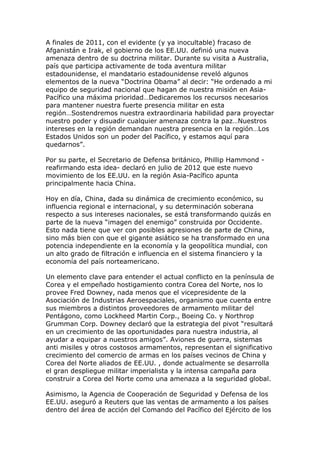 A finales de 2011, con el evidente (y ya inocultable) fracaso de
Afganistán e Irak, el gobierno de los EE.UU. definió una nueva
amenaza dentro de su doctrina militar. Durante su visita a Australia,
país que participa activamente de toda aventura militar
estadounidense, el mandatario estadounidense reveló algunos
elementos de la nueva “Doctrina Obama” al decir: “He ordenado a mi
equipo de seguridad nacional que hagan de nuestra misión en Asia-
Pacífico una máxima prioridad…Dedicaremos los recursos necesarios
para mantener nuestra fuerte presencia militar en esta
región…Sostendremos nuestra extraordinaria habilidad para proyectar
nuestro poder y disuadir cualquier amenaza contra la paz…Nuestros
intereses en la región demandan nuestra presencia en la región…Los
Estados Unidos son un poder del Pacífico, y estamos aquí para
quedarnos”.
Por su parte, el Secretario de Defensa británico, Phillip Hammond -
reafirmando esta idea- declaró en julio de 2012 que este nuevo
movimiento de los EE.UU. en la región Asia-Pacífico apunta
principalmente hacia China.
Hoy en día, China, dada su dinámica de crecimiento económico, su
influencia regional e internacional, y su determinación soberana
respecto a sus intereses nacionales, se está transformando quizás en
parte de la nueva “imagen del enemigo” construida por Occidente.
Esto nada tiene que ver con posibles agresiones de parte de China,
sino más bien con que el gigante asiático se ha transformado en una
potencia independiente en la economía y la geopolítica mundial, con
un alto grado de filtración e influencia en el sistema financiero y la
economía del país norteamericano.
Un elemento clave para entender el actual conflicto en la península de
Corea y el empeñado hostigamiento contra Corea del Norte, nos lo
provee Fred Downey, nada menos que el vicepresidente de la
Asociación de Industrias Aeroespaciales, organismo que cuenta entre
sus miembros a distintos proveedores de armamento militar del
Pentágono, como Lockheed Martin Corp., Boeing Co. y Northrop
Grumman Corp. Downey declaró que la estrategia del pivot “resultará
en un crecimiento de las oportunidades para nuestra industria, al
ayudar a equipar a nuestros amigos”. Aviones de guerra, sistemas
anti misiles y otros costosos armamentos, representan el significativo
crecimiento del comercio de armas en los países vecinos de China y
Corea del Norte aliados de EE.UU. , donde actualmente se desarrolla
el gran despliegue militar imperialista y la intensa campaña para
construir a Corea del Norte como una amenaza a la seguridad global.
Asimismo, la Agencia de Cooperación de Seguridad y Defensa de los
EE.UU. aseguró a Reuters que las ventas de armamento a los países
dentro del área de acción del Comando del Pacífico del Ejército de los
 