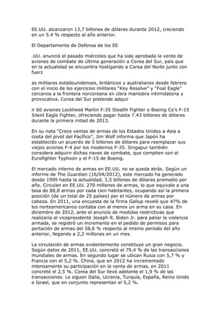 EE.UU. alcanzaron 13,7 billones de dólares durante 2012, creciendo
en un 5.4 % respecto al año anterior.
El Departamento de Defensa de los EE
.UU. anunció el pasado miércoles que ha sido aprobada la venta de
aviones de combate de última generación a Corea del Sur, país que
en la actualidad se encuentra hostigando a Corea del Norte junto con
fuerz
as militares estadounidenses, británicos y australianos desde febrero
con el inicio de los ejercicios militares “Key Resolve” y “Foal Eagle”
cercanos a la frontera norcoreana en clara maniobra intimidatoria y
provocativa. Corea del Sur pretende adquir
ir 60 aviones Lockheed Martin F-35 Stealth Fighter o Boeing Co’s F-15
Silent Eagle Fighter, ofreciendo pagar hasta 7.43 billones de dólares
durante la primera mitad de 2013.
En su nota “Crece ventas de armas de los Estados Unidos a Asia a
costa del pivot del Pacífico”, Jim Wolf informa que Japón ha
establecido un acuerdo de 5 billones de dólares para reemplazar sus
viejos aviones F-4 por los modernos F-35. Singapur también
considera adquirir dichas naves de combate, que compiten con el
Eurofighter Typhoon y el F-15 de Boeing.
El mercado interno de armas en EE.UU. no se queda atrás. Según un
informe de The Guardian (16/04/2012), este mercado ha generado
desde 1999 hasta la actualidad, 3,5 billones de dólares promedio por
año. Circulan en EE.UU. 270 millones de armas, lo que equivale a una
tasa de 88,8 armas por cada cien habitantes, ocupando así la primera
posición (de un total de 25 países) por el número de armas por
cabeza. En 2011, una encuesta de la firma Gallup reveló que 47% de
los norteamericanos contaba con al menos un arma en su casa. En
diciembre de 2012, ante el anuncio de medidas restrictivas que
realizaría el vicepresidente Joseph R. Biden Jr. para paliar la violencia
armada, se registró un incremento en el pedido de permisos para
portación de armas del 58,6 % respecto al mismo período del año
anterior, llegando a 2,2 millones en un mes.
La circulación de armas evidentemente constituye un gran negocio.
Según datos de 2011, EE.UU. concretó el 79,4 % de las transacciones
mundiales de armas. En segundo lugar se ubican Rusia con 5,7 % y
Francia con el 5,2 %. China, que en 2012 ha incrementado
intensamente su participación en la venta de armas, en 2011
concretó el 2,5 %. Corea del Sur llevó adelante el 1,9 % de las
transacciones. Le siguen Italia, Ucrania, Turquía, España, Reino Unido
e Israel, que en conjunto representan el 5,2 %.
 