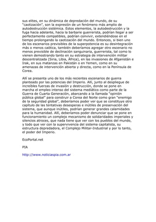 sus elites, en su dinámica de depredación del mundo, de su
“caotización”, son la expresión de un fenómeno más amplio de
autodestrucción sistémica. Estos elementos, la autodestrucción y la
fuga hacia adelante, hacia la barbarie guerrerista, podrían llegar a ser
perfectamente compatibles, podrían convivir, extendiéndose en el
tiempo prolongando la caotización del mundo. Entonces, si bien uno
de los escenarios previsibles de la superpotencia es su desintegración
más o menos caótica, también deberíamos agregar otro escenario no
menos previsible de declinación sanguinaria, guerrerista, tal como lo
vienen demostrando tanto en su estrategia de intervención militar
descentralizada (Siria, Libia, África), en las invasiones de Afganistán e
Irak, en sus matanzas en Pakistán o en Yemen, como en su
amenazas de intervención abierta y directa, como en la Península de
Corea.
Allí se presenta uno de los más recientes escenarios de guerra
planteado por las potencias del Imperio. Allí, junto al despliegue de
increíbles fuerzas de invasión y destrucción, donde se pone en
marcha el empleo intenso del sistema mediático como parte de la
Guerra de Cuarta Generación, abarcando a la llamada “opinión
pública global” para construir a Corea del Norte como gran “enemigo
de la seguridad global”, deberíamos poder ver que se constituye otro
capítulo de las tentativas desesperas e inútiles de preservación del
sistema, que aunque inútiles, podrían generar grandes calamidades
para la humanidad. Allí, deberíamos poder denunciar que se pone en
funcionamiento un complejo mecanismo de solidaridades imperiales y
silencios atroces, que nada tiene que ver con los pueblos del mundo,
y todo que ver con la supervivencia del sistema capitalista, su
estructura depredadora, el Complejo Militar-Industrial y por lo tanto,
el poder del Imperio.
EcoPortal.net
PIA
http://www.noticiaspia.com.ar
 