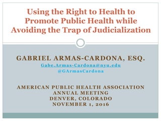 GABRIEL ARMAS-CARDONA, ESQ.
Gabe.Armas-Cardona@nyu.edu
@GArmasCardona
AMERICAN PUBLIC HEALTH ASSOCIATION
ANNUAL MEETING
DENVER, COLORADO
NOVEMBER 1, 2016
Using the Right to Health to
Promote Public Health while
Avoiding the Trap of Judicialization
 