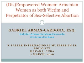 GABRIEL ARMAS-CARDONA, ESQ.
Gabriel.Armas -Cardona@nyu.edu
@GArmasCardona
X TALLER INTERNACIONAL MUJERES EN EL
SIGLO XXI
HAVANA, CUBA
7 MARCH, 2017
(Dis)Empowered Women: Armenian
Women as both Victim and
Perpetrator of Sex-Selective Abortion
 