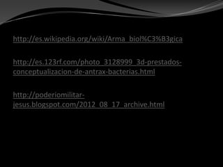 http://es.wikipedia.org/wiki/Arma_biol%C3%B3gica

http://es.123rf.com/photo_3128999_3d-prestados-
conceptualizacion-de-antrax-bacterias.html

http://poderiomilitar-
jesus.blogspot.com/2012_08_17_archive.html
 