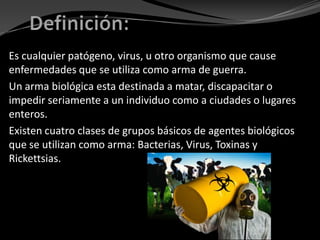 Es cualquier patógeno, virus, u otro organismo que cause
enfermedades que se utiliza como arma de guerra.
Un arma biológica esta destinada a matar, discapacitar o
impedir seriamente a un individuo como a ciudades o lugares
enteros.
Existen cuatro clases de grupos básicos de agentes biológicos
que se utilizan como arma: Bacterias, Virus, Toxinas y
Rickettsias.
 