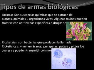 Toxinas: Son sustancias químicas que se extraen de
plantas, animales u organismos vivos. Algunas toxinas pueden
tratarse con antitoxinas especificas o drogas selectas.




Riccketsias: son bacterias que producen la llamada
Rickettsiosis, viven en ácaros, garrapatas, pulgas y piojos los
cuales se pueden transmitir con mordeduras.
 