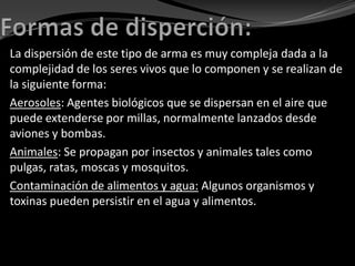 La dispersión de este tipo de arma es muy compleja dada a la
complejidad de los seres vivos que lo componen y se realizan de
la siguiente forma:
Aerosoles: Agentes biológicos que se dispersan en el aire que
puede extenderse por millas, normalmente lanzados desde
aviones y bombas.
Animales: Se propagan por insectos y animales tales como
pulgas, ratas, moscas y mosquitos.
Contaminación de alimentos y agua: Algunos organismos y
toxinas pueden persistir en el agua y alimentos.
 