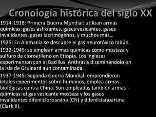 1914-1918: Primera Guerra Mundial: utilizan armas
químicas: gases asfixiantes, gases vesicantes, gases
invalidantes, gases lacrimógenos, y muchos más…
1925: En Alemania se descubre el gas neurotóxico tabún.
1932-1945: se emplean armas químicas como mostaza y
sulfuro de cloroetileno en Etiopía. Los ingleses
experimentan con el Bacillus Anthrasis diseminándolo en
la isla de Gruinard aún contaminada.
1937-1945: Segunda Guerra Mundial: emprendieron
letales experimentos sobre humanos, emplea armas
biológicas contra China. Son empleadas también armas
químicas: el gas vesicante mostaza y los gases
invalidantes difenilcloroarsina (CN) y difenilcianoarsina
(Clark II).
 