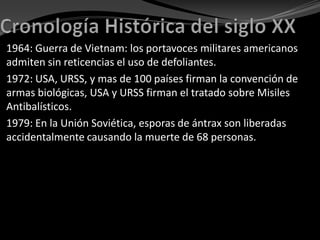 1964: Guerra de Vietnam: los portavoces militares americanos
admiten sin reticencias el uso de defoliantes.
1972: USA, URSS, y mas de 100 países firman la convención de
armas biológicas, USA y URSS firman el tratado sobre Misiles
Antibalísticos.
1979: En la Unión Soviética, esporas de ántrax son liberadas
accidentalmente causando la muerte de 68 personas.
 