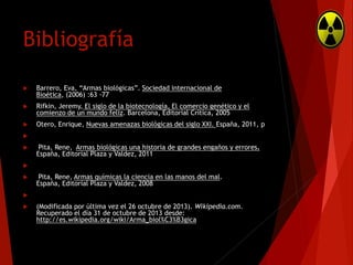 Bibliografía


Barrero, Eva, “Armas biológicas”. Sociedad internacional de
Bioética, (2006) :63 -77



Rifkin, Jeremy, El siglo de la biotecnología, El comercio genético y el
comienzo de un mundo feliz. Barcelona, Editorial Crítica, 2005



Otero, Enrique, Nuevas amenazas biológicas del siglo XXI. España, 2011, p




Pita, Rene, Armas biológicas una historia de grandes engaños y errores.
España, Editorial Plaza y Valdez, 2011




Pita, Rene, Armas químicas la ciencia en las manos del mal.
España, Editorial Plaza y Valdez, 2008




(Modificada por última vez el 26 octubre de 2013). Wikipedia.com.
Recuperado el día 31 de octubre de 2013 desde:
http://es.wikipedia.org/wiki/Arma_biol%C3%B3gica

 