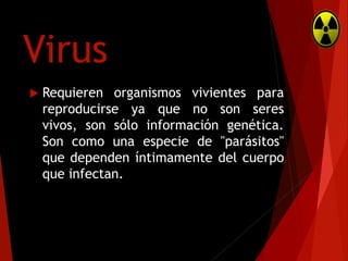 Virus


Requieren organismos vivientes para
reproducirse ya que no son seres
vivos, son sólo información genética.
Son como una especie de "parásitos"
que dependen íntimamente del cuerpo
que infectan.

 
