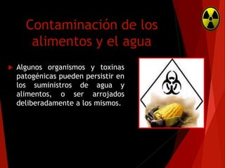Contaminación de los
alimentos y el agua


Algunos organismos y toxinas
patogénicas pueden persistir en
los suministros de agua y
alimentos, o ser arrojados
deliberadamente a los mismos.

 