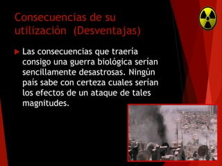 Consecuencias de su
utilización (Desventajas)


Las consecuencias que traería
consigo una guerra biológica serían
sencillamente desastrosas. Ningún
país sabe con certeza cuales serían
los efectos de un ataque de tales
magnitudes.

 