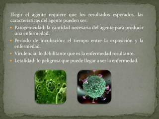 Elegir el agente requiere que los resultados esperados, las
características del agente pueden ser:
 Patogenicidad: la cantidad necesaria del agente para producir
una enfermedad.
 Período de incubación: el tiempo entre la exposición y la
enfermedad.
 Virulencia: lo debilitante que es la enfermedad resultante.
 Letalidad: lo peligrosa que puede llegar a ser la enfermedad.

 