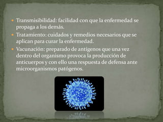  Transmisibilidad: facilidad con que la enfermedad se

propaga a los demás.
 Tratamiento: cuidados y remedios necesarios que se
aplican para curar la enfermedad.
 Vacunación: preparado de antígenos que una vez
dentro del organismo provoca la producción de
anticuerpos y con ello una respuesta de defensa ante
microorganismos patógenos.

 