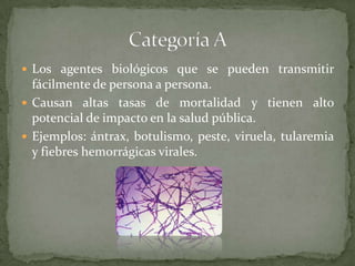  Los agentes biológicos que se pueden transmitir

fácilmente de persona a persona.
 Causan altas tasas de mortalidad y tienen alto
potencial de impacto en la salud pública.
 Ejemplos: ántrax, botulismo, peste, viruela, tularemia
y fiebres hemorrágicas virales.

 