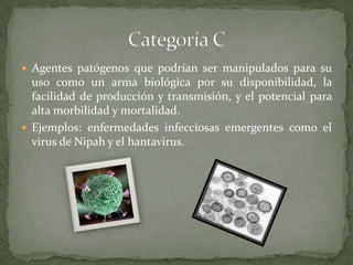  Agentes patógenos que podrían ser manipulados para su

uso como un arma biológica por su disponibilidad, la
facilidad de producción y transmisión, y el potencial para
alta morbilidad y mortalidad.
 Ejemplos: enfermedades infecciosas emergentes como el
virus de Nipah y el hantavirus.

 