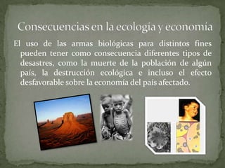 El uso de las armas biológicas para distintos fines
pueden tener como consecuencia diferentes tipos de
desastres, como la muerte de la población de algún
país, la destrucción ecológica e incluso el efecto
desfavorable sobre la economía del país afectado.

 