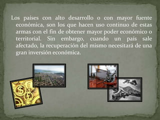 Los países con alto desarrollo o con mayor fuente
económica, son los que hacen uso continuo de estas
armas con el fin de obtener mayor poder económico o
territorial. Sin embargo, cuando un país sale
afectado, la recuperación del mismo necesitará de una
gran inversión económica.

 