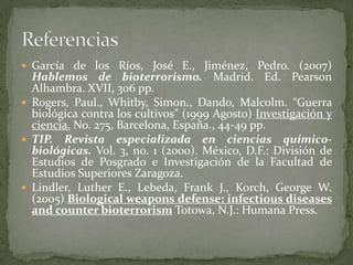  García de los Ríos, José E., Jiménez, Pedro. (2007)

Hablemos de bioterrorismo. Madrid. Ed. Pearson
Alhambra. XVII, 306 pp.
 Rogers, Paul., Whitby, Simon., Dando, Malcolm. “Guerra
biológica contra los cultivos” (1999 Agosto) Investigación y
ciencia. No. 275, Barcelona, España., 44-49 pp.
 TIP. Revista especializada en ciencias químicobiológicas. Vol. 3, no. 1 (2000). México, D.F.: División de
Estudios de Posgrado e Investigación de la Facultad de
Estudios Superiores Zaragoza.
 Lindler, Luther E., Lebeda, Frank J., Korch, George W.
(2005) Biological weapons defense: infectious diseases
and counter bioterrorism Totowa, N.J.: Humana Press.

 