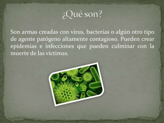 Son armas creadas con virus, bacterias o algún otro tipo
de agente patógeno altamente contagioso. Pueden crear
epidemias e infecciones que pueden culminar con la
muerte de las víctimas.

 
