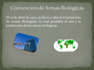 El 10 de abril de 1972, se llevó a cabo la Convención
de Armas Biológicas, la cual prohibió el uso y la
producción de las armas biológicas.

 