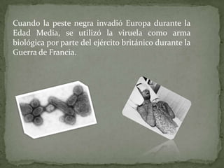 Cuando la peste negra invadió Europa durante la
Edad Media, se utilizó la viruela como arma
biológica por parte del ejército británico durante la
Guerra de Francia.

 