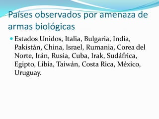 Países observados por amenaza de
armas biológicas
 Estados Unidos, Italia, Bulgaria, India,
 Pakistán, China, Israel, Rumania, Corea del
 Norte, Irán, Rusia, Cuba, Irak, Sudáfrica,
 Egipto, Libia, Taiwán, Costa Rica, México,
 Uruguay.
 