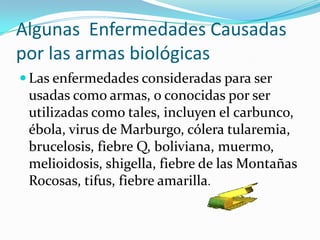 Algunas Enfermedades Causadas
por las armas biológicas
 Las enfermedades consideradas para ser
 usadas como armas, o conocidas por ser
 utilizadas como tales, incluyen el carbunco,
 ébola, virus de Marburgo, cólera tularemia,
 brucelosis, fiebre Q, boliviana, muermo,
 melioidosis, shigella, fiebre de las Montañas
 Rocosas, tifus, fiebre amarilla.
 