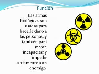 Función
       Las armas
  biológicas son
     usadas para
  hacerle daño a
  las personas, y
   también para
          matar,
    incapacitar y
         impedir
seriamente a un
        enemigo.
 