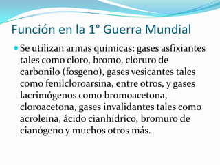 Función en la 1° Guerra Mundial
 Se utilizan armas químicas: gases asfixiantes
 tales como cloro, bromo, cloruro de
 carbonilo (fosgeno), gases vesicantes tales
 como fenilcloroarsina, entre otros, y gases
 lacrimógenos como bromoacetona,
 cloroacetona, gases invalidantes tales como
 acroleína, ácido cianhídrico, bromuro de
 cianógeno y muchos otros más.
 