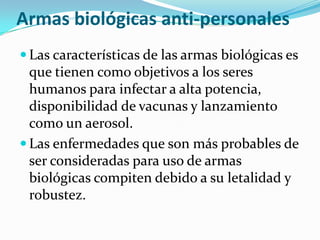 Armas biológicas anti-personales
 Las características de las armas biológicas es
  que tienen como objetivos a los seres
  humanos para infectar a alta potencia,
  disponibilidad de vacunas y lanzamiento
  como un aerosol.
 Las enfermedades que son más probables de
  ser consideradas para uso de armas
  biológicas compiten debido a su letalidad y
  robustez.
 
