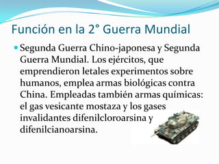 Función en la 2° Guerra Mundial
 Segunda Guerra Chino-japonesa y Segunda
 Guerra Mundial. Los ejércitos, que
 emprendieron letales experimentos sobre
 humanos, emplea armas biológicas contra
 China. Empleadas también armas químicas:
 el gas vesicante mostaza y los gases
 invalidantes difenilcloroarsina y
 difenilcianoarsina.
 