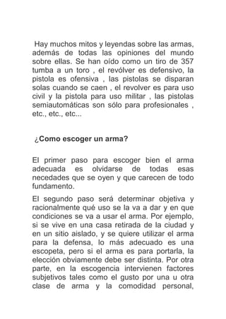 Hay muchos mitos y leyendas sobre las armas,
además de todas las opiniones del mundo
sobre ellas. Se han oído como un tiro de 357
tumba a un toro , el revólver es defensivo, la
pistola es ofensiva , las pistolas se disparan
solas cuando se caen , el revolver es para uso
civil y la pistola para uso militar , las pistolas
semiautomáticas son sólo para profesionales ,
etc., etc., etc...
¿Como escoger un arma?
El primer paso para escoger bien el arma
adecuada es olvidarse de todas esas
necedades que se oyen y que carecen de todo
fundamento.
El segundo paso será determinar objetiva y
racionalmente qué uso se la va a dar y en que
condiciones se va a usar el arma. Por ejemplo,
si se vive en una casa retirada de la ciudad y
en un sitio aislado, y se quiere utilizar el arma
para la defensa, lo más adecuado es una
escopeta, pero si el arma es para portarla, la
elección obviamente debe ser distinta. Por otra
parte, en la escogencia intervienen factores
subjetivos tales como el gusto por una u otra
clase de arma y la comodidad personal,
 