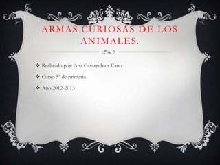 ARMAS CURIOSAS DE LOS
        ANIMALES.

 Realizado por: Ana Casarrubios Cano

 Curso 5º de primaria

 Año 2012-2013
 
