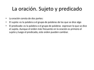 La oración. Sujeto y predicado
• La oración consta de dos partes:
• El sujeto: es la palabra o el grupo de palabras de las que se dice algo
• El predicado: es la palabra o el grupo de palabras expresan lo que se dice
  el sujeto. Aunque el orden más frecuente en la oración es primero el
  sujeto y luego el predicado, este orden pueden cambiar.
 
