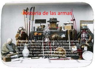 Historia de las armas



La historia de las armas es un vasto campo de estudio
y supone un recuento paso a paso de la historia de las
  armas que han sido inventadas en el transcurso del
    tiempo. Un arma puede ser definida como una
  herramienta usada para dañar a un individuo, o un
grupo de ellos, así como para amenazar o defenderse.
 